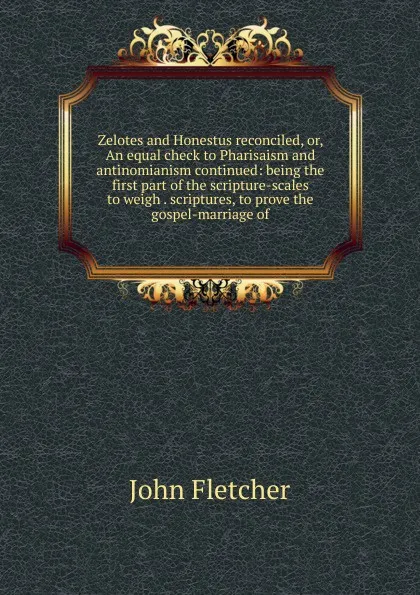 Обложка книги Zelotes and Honestus reconciled, or, An equal check to Pharisaism and antinomianism continued: being the first part of the scripture-scales to weigh . scriptures, to prove the gospel-marriage of, John Fletcher