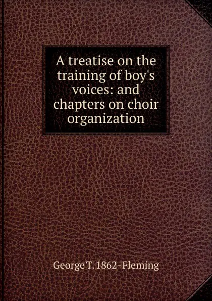 Обложка книги A treatise on the training of boy.s voices: and chapters on choir organization, George T. 1862- Fleming