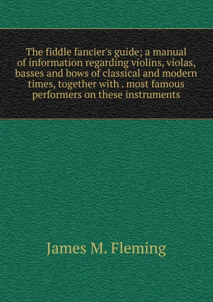Обложка книги The fiddle fancier.s guide; a manual of information regarding violins, violas, basses and bows of classical and modern times, together with . most famous performers on these instruments, James M. Fleming