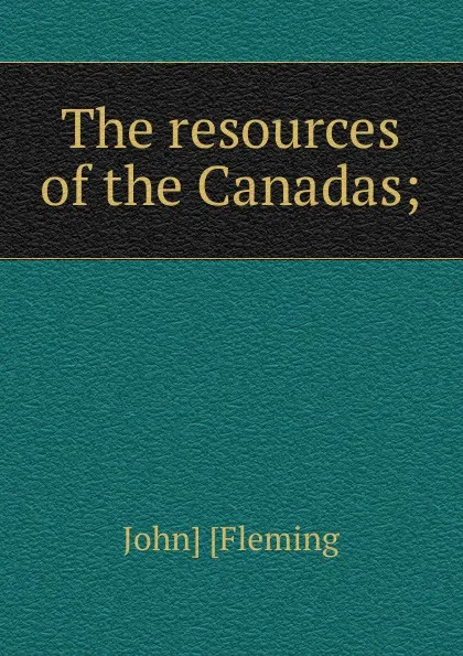 Обложка книги The resources of the Canadas;, John] [Fleming