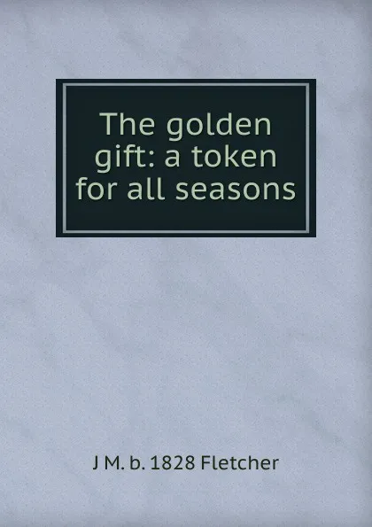 Обложка книги The golden gift: a token for all seasons, J M. b. 1828 Fletcher