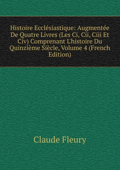 Обложка книги Histoire Ecclesiastique: Augmentee De Quatre Livres (Les Ci, Cii, Ciii Et Civ) Comprenant L.histoire Du Quinzieme Siecle, Volume 4 (French Edition), Fleury Claude