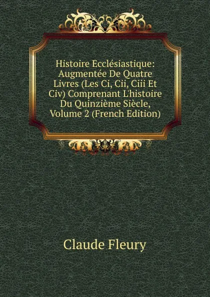 Обложка книги Histoire Ecclesiastique: Augmentee De Quatre Livres (Les Ci, Cii, Ciii Et Civ) Comprenant L.histoire Du Quinzieme Siecle, Volume 2 (French Edition), Fleury Claude