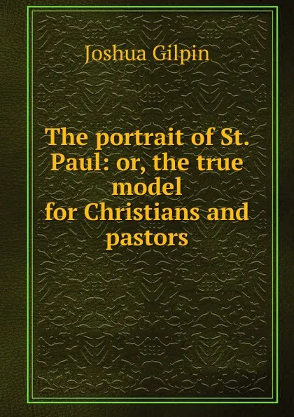 Обложка книги The portrait of St. Paul: or, the true model for Christians and pastors, Joshua Gilpin