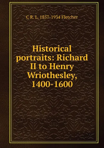 Обложка книги Historical portraits: Richard II to Henry Wriothesley, 1400-1600, C R. L. 1857-1934 Fletcher