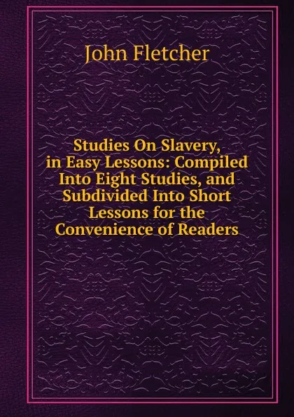 Обложка книги Studies On Slavery, in Easy Lessons: Compiled Into Eight Studies, and Subdivided Into Short Lessons for the Convenience of Readers, John Fletcher