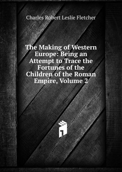 Обложка книги The Making of Western Europe: Being an Attempt to Trace the Fortunes of the Children of the Roman Empire, Volume 2, Charles Robert Leslie Fletcher