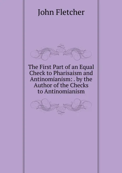 Обложка книги The First Part of an Equal Check to Pharisaism and Antinomianism: . by the Author of the Checks to Antinomianism, John Fletcher