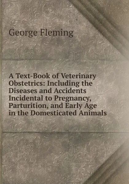 Обложка книги A Text-Book of Veterinary Obstetrics: Including the Diseases and Accidents Incidental to Pregnancy, Parturition, and Early Age in the Domesticated Animals, George Fleming