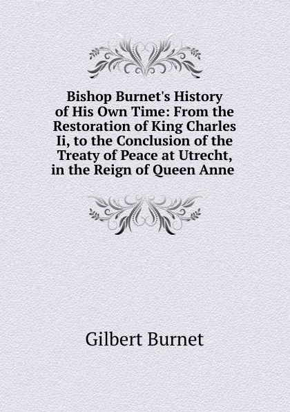 Обложка книги Bishop Burnet.s History of His Own Time: From the Restoration of King Charles Ii, to the Conclusion of the Treaty of Peace at Utrecht, in the Reign of Queen Anne ., Burnet Gilbert