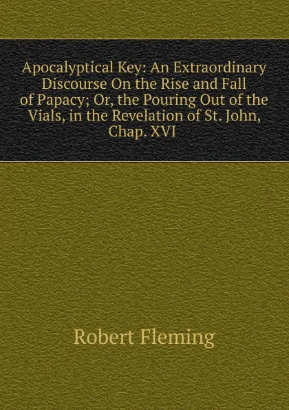 Обложка книги Apocalyptical Key: An Extraordinary Discourse On the Rise and Fall of Papacy; Or, the Pouring Out of the Vials, in the Revelation of St. John, Chap. XVI ., Robert Fleming