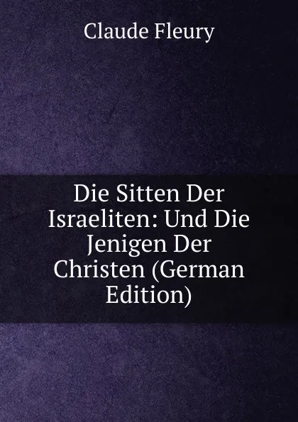 Обложка книги Die Sitten Der Israeliten: Und Die Jenigen Der Christen (German Edition), Fleury Claude