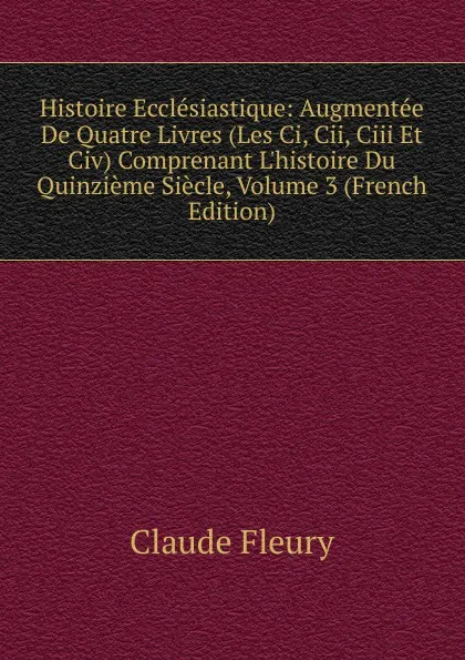 Обложка книги Histoire Ecclesiastique: Augmentee De Quatre Livres (Les Ci, Cii, Ciii Et Civ) Comprenant L.histoire Du Quinzieme Siecle, Volume 3 (French Edition), Fleury Claude