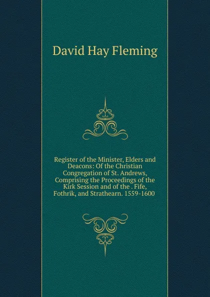 Обложка книги Register of the Minister, Elders and Deacons: Of the Christian Congregation of St. Andrews, Comprising the Proceedings of the Kirk Session and of the . Fife, Fothrik, and Strathearn. 1559-1600 ., David Hay Fleming