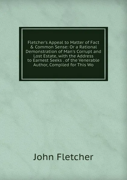 Обложка книги Fletcher.s Appeal to Matter of Fact . Common Sense: Or a Rational Demonstration of Man.s Corrupt and Lost Estate, with the Address to Earnest Seeks . of the Venerable Author, Compiled for This Wo, John Fletcher