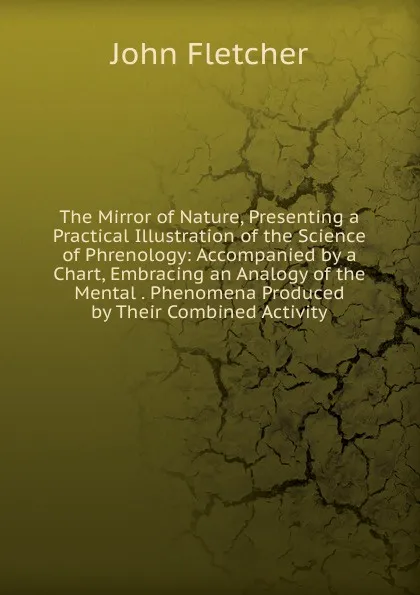 Обложка книги The Mirror of Nature, Presenting a Practical Illustration of the Science of Phrenology: Accompanied by a Chart, Embracing an Analogy of the Mental . Phenomena Produced by Their Combined Activity, John Fletcher