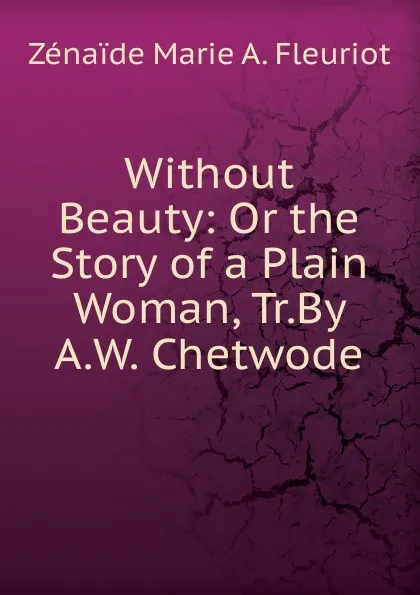 Обложка книги Without Beauty: Or the Story of a Plain Woman, Tr.By A.W. Chetwode, Zénaïde Marie A. Fleuriot