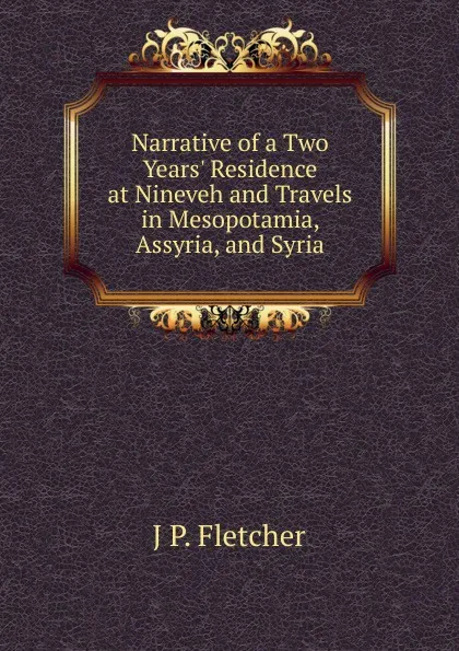 Обложка книги Narrative of a Two Years. Residence at Nineveh and Travels in Mesopotamia, Assyria, and Syria, J P. Fletcher