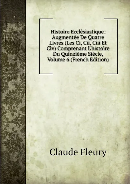 Обложка книги Histoire Ecclesiastique: Augmentee De Quatre Livres (Les Ci, Cii, Ciii Et Civ) Comprenant L.histoire Du Quinzieme Siecle, Volume 6 (French Edition), Fleury Claude