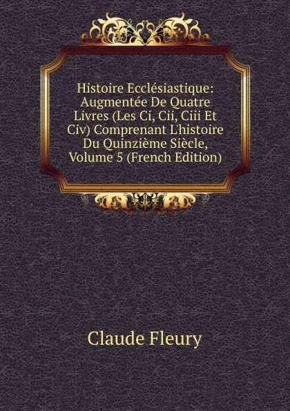 Обложка книги Histoire Ecclesiastique: Augmentee De Quatre Livres (Les Ci, Cii, Ciii Et Civ) Comprenant L.histoire Du Quinzieme Siecle, Volume 5 (French Edition), Fleury Claude