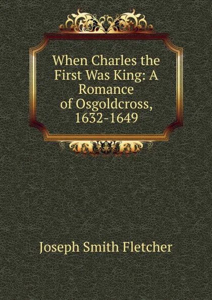 Обложка книги When Charles the First Was King: A Romance of Osgoldcross, 1632-1649, Fletcher Joseph Smith