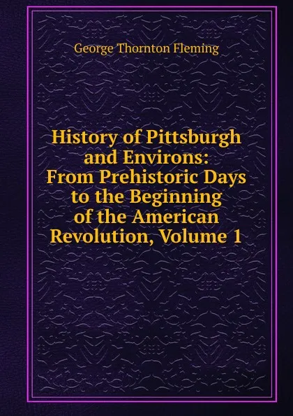 Обложка книги History of Pittsburgh and Environs: From Prehistoric Days to the Beginning of the American Revolution, Volume 1, George Thornton Fleming