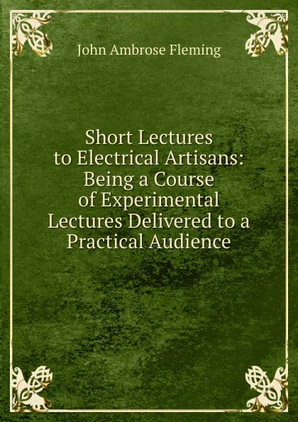 Обложка книги Short Lectures to Electrical Artisans: Being a Course of Experimental Lectures Delivered to a Practical Audience, John Ambrose Fleming