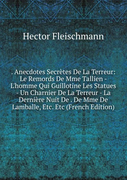 Обложка книги . Anecdotes Secretes De La Terreur: Le Remords De Mme Tallien - L.homme Qui Guillotine Les Statues - Un Charnier De La Terreur - La Derniere Nuit De . De Mme De Lamballe, Etc. Etc (French Edition), Hector Fleischmann