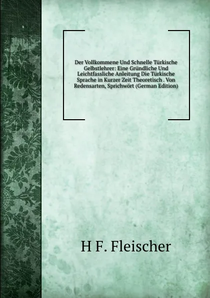 Обложка книги Der Vollkommene Und Schnelle Turkische Gelbstlehrer: Eine Grundliche Und Leichtfassliche Anleitung Die Turkische Sprache in Kurzer Zeit Theoretisch . Von Redensarten, Sprichwort (German Edition), H F. Fleischer