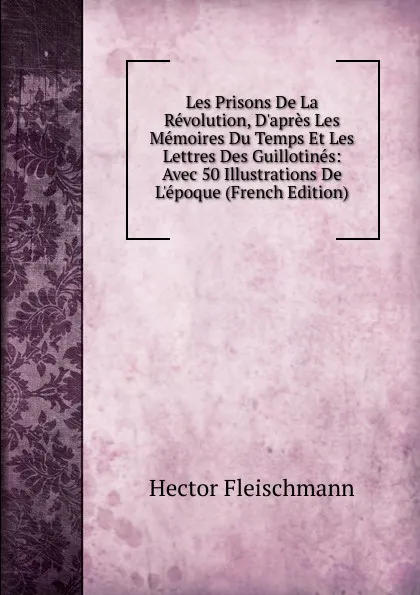 Обложка книги Les Prisons De La Revolution, D.apres Les Memoires Du Temps Et Les Lettres Des Guillotines: Avec 50 Illustrations De L.epoque (French Edition), Hector Fleischmann