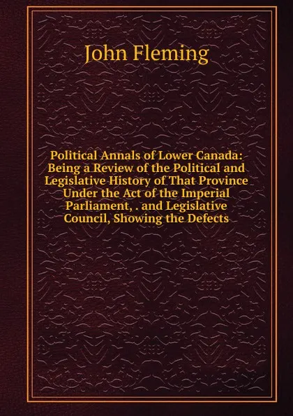 Обложка книги Political Annals of Lower Canada: Being a Review of the Political and Legislative History of That Province Under the Act of the Imperial Parliament, . and Legislative Council, Showing the Defects, John Fleming