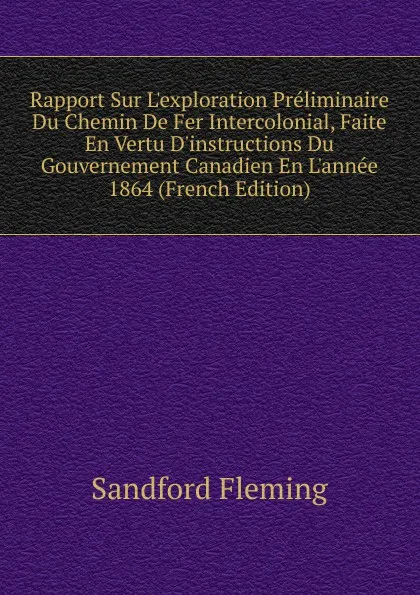 Обложка книги Rapport Sur L.exploration Preliminaire Du Chemin De Fer Intercolonial, Faite En Vertu D.instructions Du Gouvernement Canadien En L.annee 1864 (French Edition), Sandford Fleming