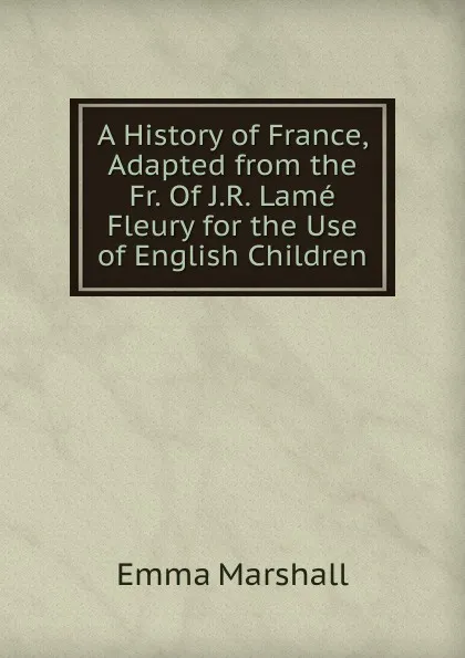 Обложка книги A History of France, Adapted from the Fr. Of J.R. Lame Fleury for the Use of English Children, Emma Marshall