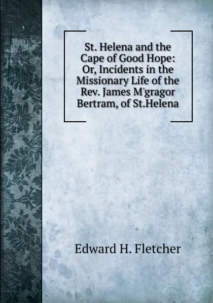 Обложка книги St. Helena and the Cape of Good Hope: Or, Incidents in the Missionary Life of the Rev. James M.gragor Bertram, of St.Helena, Edward H. Fletcher