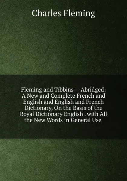 Обложка книги Fleming and Tibbins -- Abridged: A New and Complete French and English and English and French Dictionary, On the Basis of the Royal Dictionary English . with All the New Words in General Use ., Charles Fleming