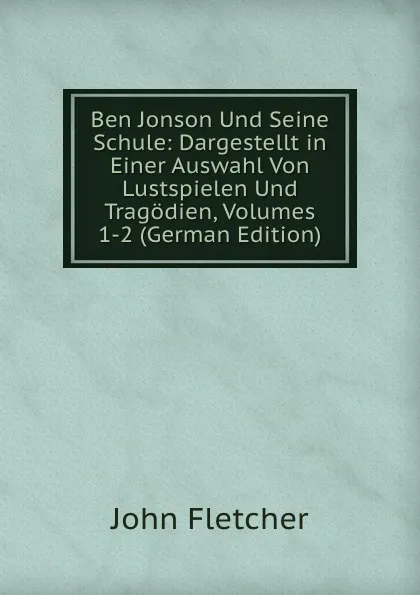 Обложка книги Ben Jonson Und Seine Schule: Dargestellt in Einer Auswahl Von Lustspielen Und Tragodien, Volumes 1-2 (German Edition), John Fletcher