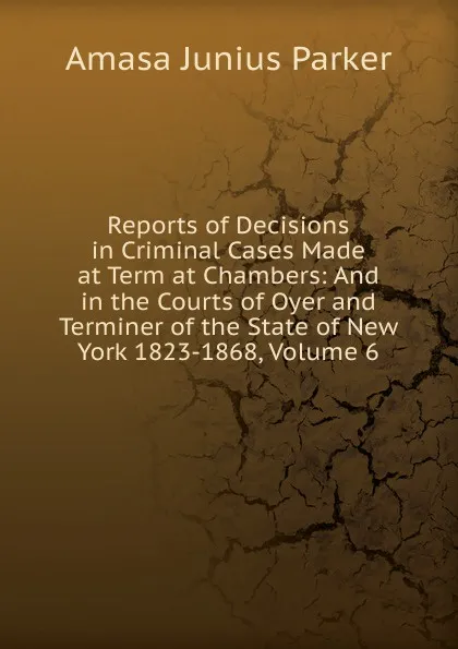 Обложка книги Reports of Decisions in Criminal Cases Made at Term at Chambers: And in the Courts of Oyer and Terminer of the State of New York 1823-1868, Volume 6, Amasa Junius Parker