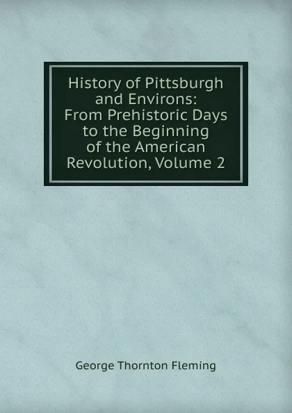 Обложка книги History of Pittsburgh and Environs: From Prehistoric Days to the Beginning of the American Revolution, Volume 2, George Thornton Fleming