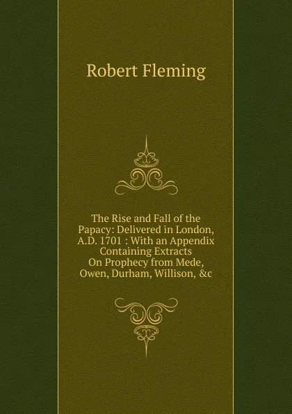 Обложка книги The Rise and Fall of the Papacy: Delivered in London, A.D. 1701 : With an Appendix Containing Extracts On Prophecy from Mede, Owen, Durham, Willison, .c, Robert Fleming