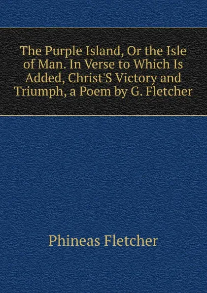 Обложка книги The Purple Island, Or the Isle of Man. In Verse to Which Is Added, Christ.S Victory and Triumph, a Poem by G. Fletcher, Phineas Fletcher