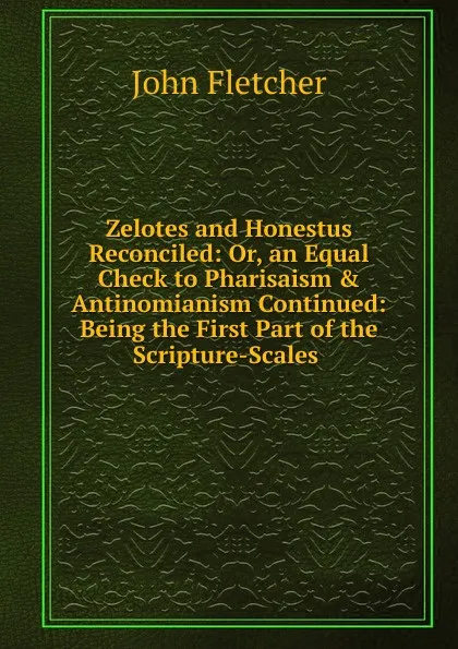 Обложка книги Zelotes and Honestus Reconciled: Or, an Equal Check to Pharisaism . Antinomianism Continued: Being the First Part of the Scripture-Scales ., John Fletcher