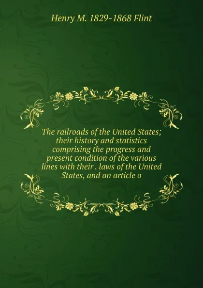 Обложка книги The railroads of the United States; their history and statistics comprising the progress and present condition of the various lines with their . laws of the United States, and an article o, Henry M. 1829-1868 Flint