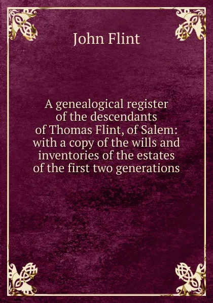Обложка книги A genealogical register of the descendants of Thomas Flint, of Salem: with a copy of the wills and inventories of the estates of the first two generations, John Flint