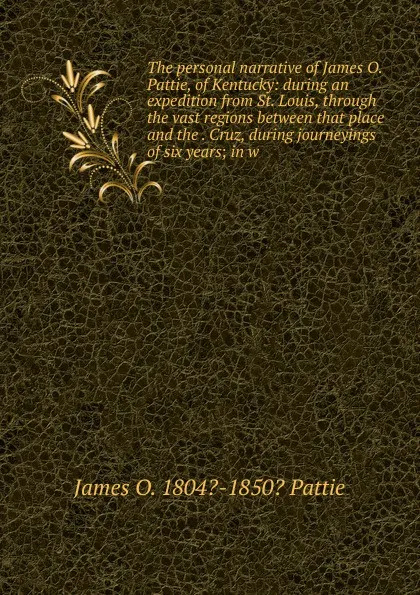 Обложка книги The personal narrative of James O. Pattie, of Kentucky: during an expedition from St. Louis, through the vast regions between that place and the . Cruz, during journeyings of six years; in w, James O. 1804?-1850? Pattie