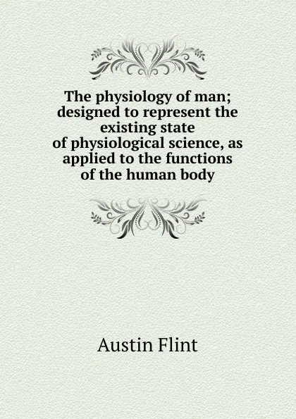 Обложка книги The physiology of man; designed to represent the existing state of physiological science, as applied to the functions of the human body, Flint Austin