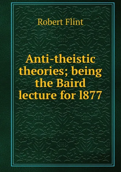 Обложка книги Anti-theistic theories; being the Baird lecture for l877, Flint Robert