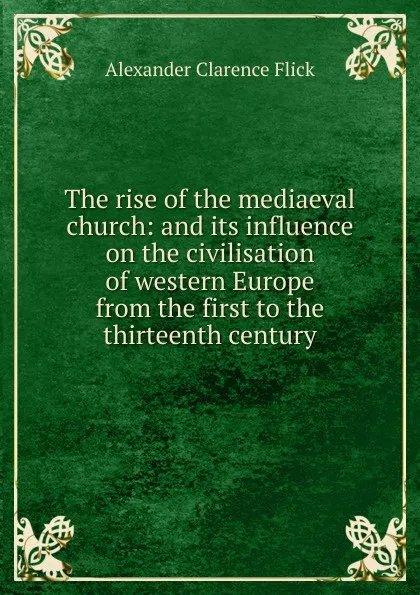 Обложка книги The rise of the mediaeval church: and its influence on the civilisation of western Europe from the first to the thirteenth century, Alexander Clarence Flick