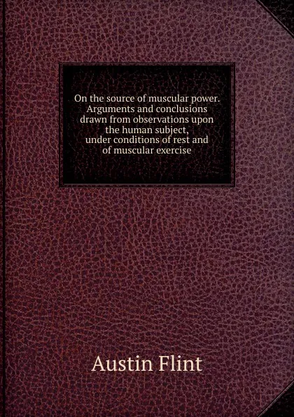 Обложка книги On the source of muscular power. Arguments and conclusions drawn from observations upon the human subject, under conditions of rest and of muscular exercise, Flint Austin