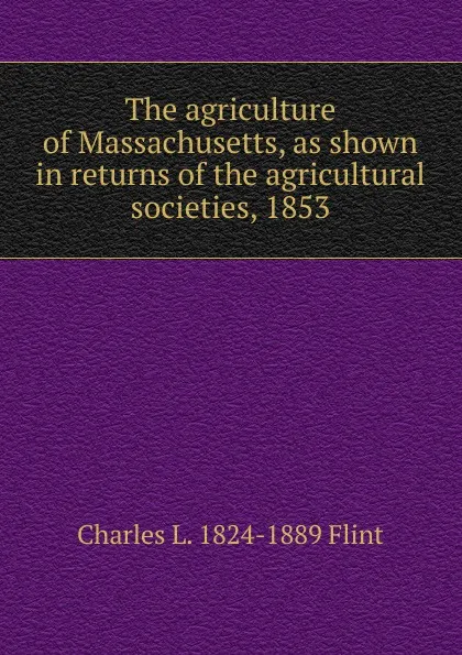 Обложка книги The agriculture of Massachusetts, as shown in returns of the agricultural societies, 1853., Charles L. 1824-1889 Flint