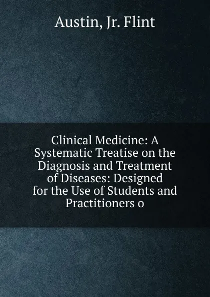 Обложка книги Clinical Medicine: A Systematic Treatise on the Diagnosis and Treatment of Diseases: Designed for the Use of Students and Practitioners o, Austin, Jr. Flint